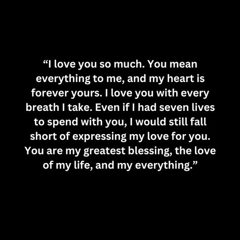 “I love you so much. You mean everything to me, and my heart is forever yours. I love you with every breath I take. Even if I had seven lives to spend with you, I would still fall short of expressing my love for you. You are my greatest blessing, the love of my life, and my everything.” You Are My First And Last Love, The Love I Have For You Quotes, I'm In Love With You, You Are Everything To Me, I Love You More Than Anything, I Love You More Quotes, I Love You More, I Will Always Love You Quotes, You Are My Everything Quotes