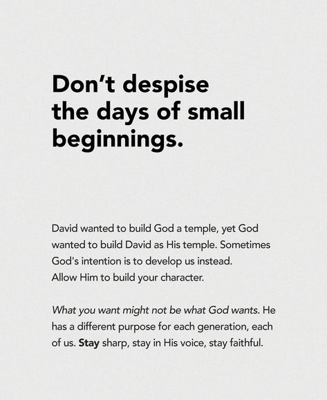 I know you want to do great things. I know you hope to be significant and known. I know you dream of making a profound impact in life. As you dream alongside God and discern His plans for both yourself and others, don’t forget to stay faithful in the little, in the current. Don’t despise the days of small beginnings. David wanted to build God a temple, yet God wanted to build David as His temple. Sometimes God’s intention is to develop us instead. Allow Him to build your character. What... Building Faith In God, Build Your Character, Your Character, You Dream, Faith In God, I Don T Know, Faith Quotes, Knowing You, I Know