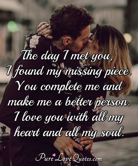 The day I met you, I found my missing piece. You complete me and make me a better person. I love you with all my heart and all my soul. The Day I Met You Quotes Love, You Are My All Quotes Love, You Complete Me Quotes Love, I Love You With All Of My Heart, You Are The Love Of My Life Quotes, The Day I Met You Quotes, The Day I Met You, You Make My Days Better Quotes, You Make Me A Better Person Quotes