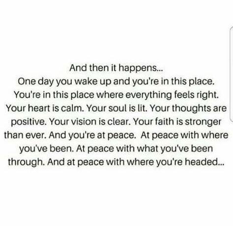 And then it happens... One day you wake up and you're in this place. You're in the place where everything feels right. Your heart is calm. Your soul is lit. Your thoughts are positive. Your vision is clear. Your faith is stronger than ever. And you're at peace. At peace with where you've been. At peace with what you've been through. And at peace with where you're headed. Collateral Beauty, Now Quotes, At Peace, This Moment, The Words, Great Quotes, Mantra, Inspirational Words, Wise Words