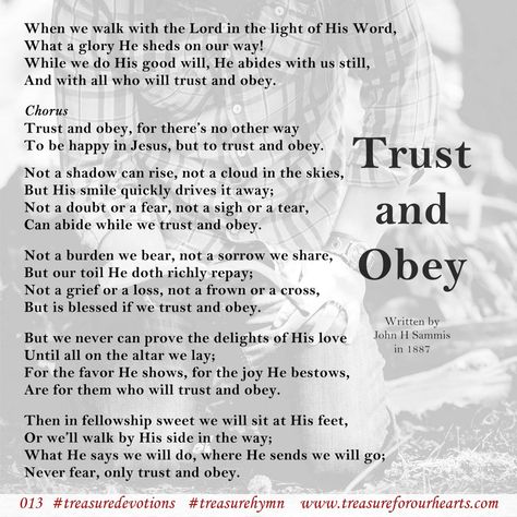 013. Trust and Obey #treasureforourhearts #treasuredevotion #Christian #devotion #treasuredevotions #Christiandevotion #devotiontreasureforourhearts #treasurehymn #trustandobey #whenwewalkwiththeLord #whenwewalkwiththeLordinthelightofHisWord #andwithallwhowilltrustandobey #fortheresnootherway #tobehappyinJesus #buttotrustandobey www.treasureforourhearts.com Lin Graydon Trust And Obey, Happy Sabbath, Ways To Be Happier, Christian Devotions, Jesus Pictures, Bible, Jesus