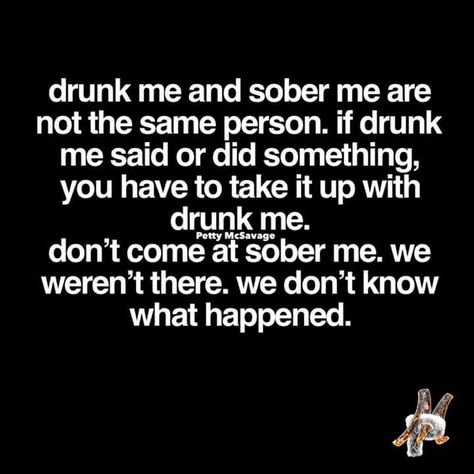 drunk me and sober me are not the same person.  if drunk me said or did something, you have to take it up with drunk me.  don't come at sober me.  we weren't there.  we don't know what happened. Quotes For Adults, Sarcastic Comebacks, Alcohol Humor, Drinking Quotes, Memes Sarcastic, Drinking Humor, Memes Humor, Carne Asada, Twisted Humor