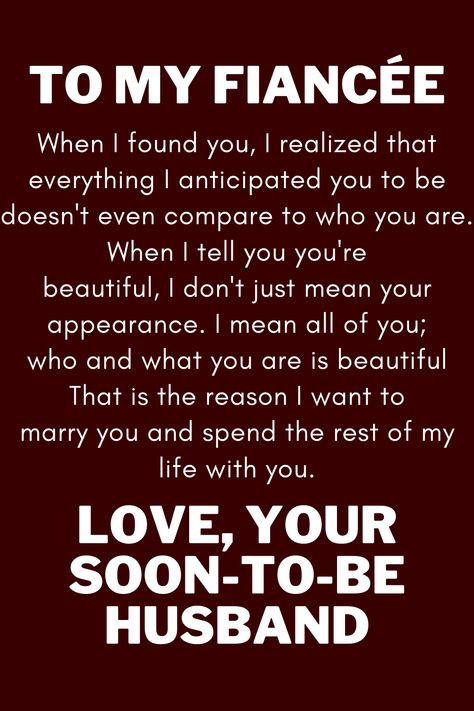 Message for future wife that says:

"To My Future Wife

When I found you, I realized that everything I anticipated you to be
doesn't even compare to who you are. When I tell you you're
beautiful, I don't just mean your appearance. I mean all of you;
who and what you are is beautiful That is the reason I want to
marry you and spend the rest of my life with you.

Love, your soon-to-be husband" Soon To Be Wife Quotes, Fiance Quotes Future Wife, I Love My Fiance Quotes, To My Future Wife Quotes, Dear Future Wife Quotes, To My Fiance Quotes, My Fiance Quotes, My Future Wife Quotes, To My Wife Quotes