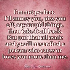 I'm not perfect. I'll annoy you, piss you off, say stupid things, then take it all back. But put that all aside and you'll never find a person who cares or loves you more than me. #purelovequotes You Annoy Me But I Love You, Im Human Quotes Not Perfect, I’m Not Perfect But I Love You, Im Not Perfect But I Love You, I’m Not Perfect Quotes, I’m Not Perfect, I'm Not Perfect Quotes, Appropriate Quotes, Pure Love Quotes