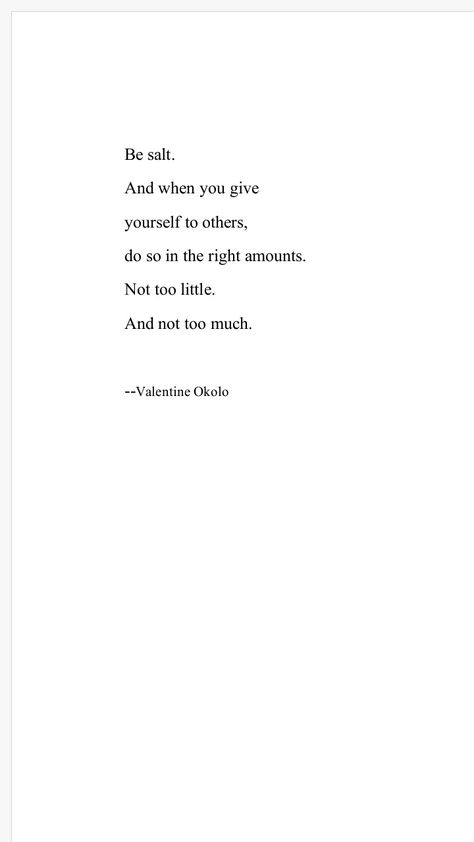 Be salt. And when you give yourself to others,do so in the right amounts.Not too little. And not too much.--Valentine Okolo Giving Too Much Of Yourself Quotes, You Give So Much To Others Quotes, Do Too Much For Others Quotes, Giving Too Much Quotes, You Are Not Too Much, Giving Too Much Of Yourself, When You Give Too Much Quotes, Doing Too Much Quotes, Be Like Salt Quotes