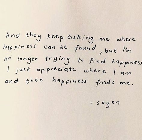 and they keep asking me where happiness can be found, but i’m no longer trying to find happiness i just appreciate where i am and then happiness finds me. - soyen  #happiness #positivity #quotes beige aesthetic handwritten note black penmanship Vie Motivation, Piece Of Paper, Happy Words, New Energy, Some Words, Note To Self, Quote Aesthetic, Pretty Words, Pretty Quotes