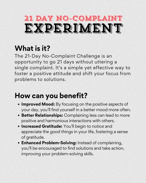 🌟 21-Day No-Complaint Challenge 🌟 Are you ready to transform your mindset and embrace a more positive outlook on life? The 21-Day No-Complaint Challenge is a powerful exercise designed to help you become more mindful of your thoughts and words. Here’s how it works: 🔍 What is it? The 21-Day No-Complaint Challenge is an opportunity to go 21 days without uttering a single complaint. It’s a simple yet effective way to foster a positive attitude and shift your focus from problems to solutions. ... Positivity Challenge, 21 Day Challenge, Positive Outlook On Life, Improve Mood, Positive Outlook, 21 Days, Best Relationship, Positive Attitude, Good Mood