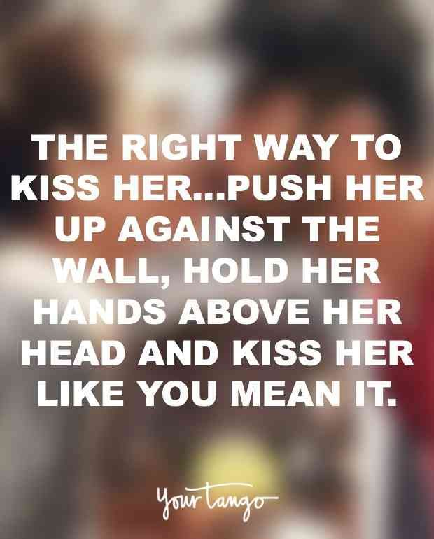 the right way to kiss her push her up against the wall, hold her hands above her head and kiss her like you mean it