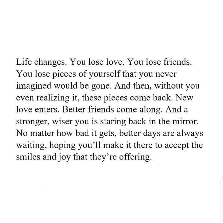 Life changes. You lose love, You lose friends. You lose pieces of ourself that yo never imagined would be gone. And then, without you even realizing it, these pieces come back. New love enters. Better friends come along. And a stronger, wiser you is staring back in the mirror. No matter how bad it gets, better days are always waiting, hoping you'll make it there to accept the smiles & joy that they're offering. Excercise Motivation Quotes, Bad Friend Quotes, Losing Friends Quotes, Come Back Quotes, Without You Quotes, Lose Friends, Lost Love Quotes, Better Friends, Lost Quotes