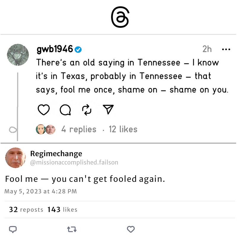 A pair of fake screenshots, one from Threads, the other from Bluesky. The top one is from a verified account called “gwb1946” whose avatar is George W Bush’s flightsuit-clad crotch. The post reads, “There’s an old saying in Tennessee — I know it’s in Texas, probably in Tennessee — that says, fool me once, shame on — shame on you.” The second post is from an account whose handle is “Regimechange,” and whose userid is @missionaccomplished.failson. It reads “Fool me — you can’t get fooled again.”