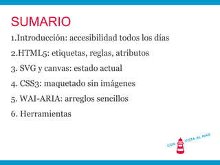 SUMARIO
1.Introducción: accesibilidad todos los días
2.HTML5: etiquetas, reglas, atributos
3. SVG y canvas: estado actual
4. CSS3: maquetado sin imágenes
5. WAI-ARIA: arreglos sencillos
6. Herramientas
 