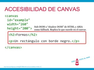 ACCESIBILIDAD DE CANVAS
 <canvas
  id="example"
  width="260"
                                                                   Sub-DOM o “shadow DOM” de HTML y ARIA
  height="200">                                                    como fallback. Replica lo que sucede en el canvas .

          <h2>Formas</h2>
          <p>Un rectángulo con borde negro.</p>
 </canvas>




http://www.paciellogroup.com/blog/2012/06/html5-canvas-accessibility-in-firefox-13/
 