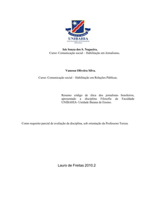 Isis Souza dos S. Nogueira.
                      Curso: Comunicação social – Habilitação em Jornalismo.




                                   Vanessa Oliveira Silva.

             Curso: Comunicação social – Habilitação em Relações Públicas.




                                Resumo código de ética dos jornalistas brasileiros,
                                apresentado a disciplina Filosofia da Faculdade
                                UNIBAHIA- Unidade Baiana de Ensino.




Como requisito parcial de avaliação da disciplina, sob orientação da Professora Tereza.




                             Lauro de Freitas 2010.2
 