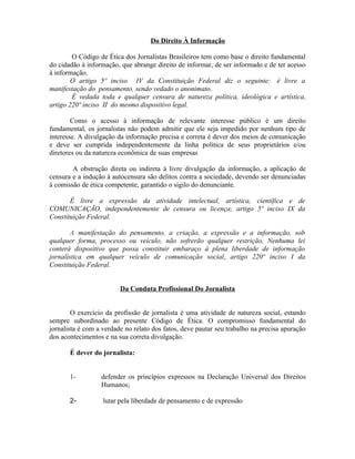 Do Direito À Informação

        O Código de Ética dos Jornalistas Brasileiros tem como base o direito fundamental
do cidadão à informação, que abrange direito de informar, de ser informado e de ter acesso
à informação.
        O artigo 5º inciso IV da Constituição Federal diz o seguinte: é livre a
manifestação do pensamento, sendo vedado o anonimato.
        É vedada toda e qualquer censura de natureza política, ideológica e artística,
artigo 220º inciso II do mesmo dispositivo legal.

        Como o acesso à informação de relevante interesse público é um direito
fundamental, os jornalistas não podem admitir que ele seja impedido por nenhum tipo de
interesse. A divulgação da informação precisa e correta é dever dos meios de comunicação
e deve ser cumprida independentemente da linha política de seus proprietários e/ou
diretores ou da natureza econômica de suas empresas

        A obstrução direta ou indireta à livre divulgação da informação, a aplicação de
censura e a indução à autocensura são delitos contra a sociedade, devendo ser denunciadas
à comissão de ética competente, garantido o sigilo do denunciante.

       É livre a expressão da atividade intelectual, artística, científica e de
COMUNICAÇÃO, independentemente de censura ou licença; artigo 5º inciso IX da
Constituição Federal.

        A manifestação do pensamento, a criação, a expressão e a informação, sob
qualquer forma, processo ou veículo, não sofrerão qualquer restrição, Nenhuma lei
conterá dispositivo que possa constituir embaraço à plena liberdade de informação
jornalística em qualquer veículo de comunicação social, artigo 220º inciso I da
Constituição Federal.


                         Da Conduta Profissional Do Jornalista


        O exercício da profissão de jornalista é uma atividade de natureza social, estando
sempre subordinado ao presente Código de Ética. O compromisso fundamental do
jornalista é com a verdade no relato dos fatos, deve pautar seu trabalho na precisa apuração
dos acontecimentos e na sua correta divulgação.

       É dever do jornalista:


       1-         defender os princípios expressos na Declaração Universal dos Direitos
                  Humanos;

       2-          lutar pela liberdade de pensamento e de expressão
 