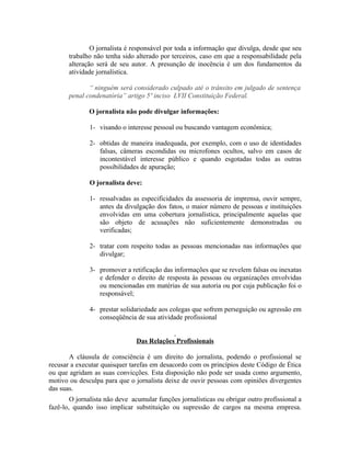 O jornalista é responsável por toda a informação que divulga, desde que seu
       trabalho não tenha sido alterado por terceiros, caso em que a responsabilidade pela
       alteração será de seu autor. A presunção de inocência é um dos fundamentos da
       atividade jornalística.

              “ ninguém será considerado culpado até o trânsito em julgado de sentença
       penal condenatória” artigo 5º inciso LVII Constituição Federal.

              O jornalista não pode divulgar informações:

              1- visando o interesse pessoal ou buscando vantagem econômica;

              2- obtidas de maneira inadequada, por exemplo, com o uso de identidades
                 falsas, câmeras escondidas ou microfones ocultos, salvo em casos de
                 incontestável interesse público e quando esgotadas todas as outras
                 possibilidades de apuração;

              O jornalista deve:

              1- ressalvadas as especificidades da assessoria de imprensa, ouvir sempre,
                 antes da divulgação dos fatos, o maior número de pessoas e instituições
                 envolvidas em uma cobertura jornalística, principalmente aquelas que
                 são objeto de acusações não suficientemente demonstradas ou
                 verificadas;

              2- tratar com respeito todas as pessoas mencionadas nas informações que
                 divulgar;

              3- promover a retificação das informações que se revelem falsas ou inexatas
                 e defender o direito de resposta às pessoas ou organizações envolvidas
                 ou mencionadas em matérias de sua autoria ou por cuja publicação foi o
                 responsável;

              4- prestar solidariedade aos colegas que sofrem perseguição ou agressão em
                 conseqüência de sua atividade profissional


                               Das Relações Profissionais

       A cláusula de consciência é um direito do jornalista, podendo o profissional se
recusar a executar quaisquer tarefas em desacordo com os princípios deste Código de Ética
ou que agridam as suas convicções. Esta disposição não pode ser usada como argumento,
motivo ou desculpa para que o jornalista deixe de ouvir pessoas com opiniões divergentes
das suas.
        O jornalista não deve acumular funções jornalísticas ou obrigar outro profissional a
fazê-lo, quando isso implicar substituição ou supressão de cargos na mesma empresa.
 