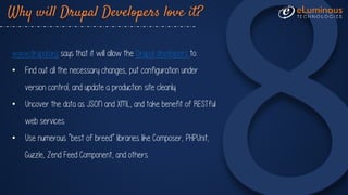 Why will Drupal Developers love it?
www.drupal.org says that it will allow the Drupal developers to:
• Find out all the necessary changes, put configuration under
version control, and update a production site cleanly.
• Uncover the data as JSON and XML, and take benefit of RESTful
web services.
• Use numerous “best of breed” libraries like Composer, PHPUnit,
Guzzle, Zend Feed Component, and others.
 