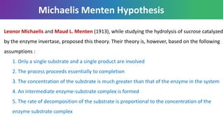 Michaelis Menten Hypothesis
Leonor Michaelis and Maud L. Menten (1913), while studying the hydrolysis of sucrose catalyzed
by the enzyme invertase, proposed this theory. Their theory is, however, based on the following
assumptions :
1. Only a single substrate and a single product are involved
2. The process proceeds essentially to completion
3. The concentration of the substrate is much greater than that of the enzyme in the system
4. An intermediate enzyme-substrate complex is formed
5. The rate of decomposition of the substrate is proportional to the concentration of the
enzyme substrate complex
 