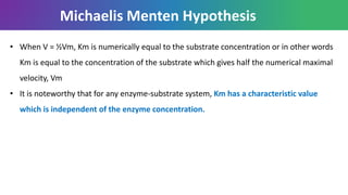 • When V = ½Vm, Km is numerically equal to the substrate concentration or in other words
Km is equal to the concentration of the substrate which gives half the numerical maximal
velocity, Vm
• It is noteworthy that for any enzyme-substrate system, Km has a characteristic value
which is independent of the enzyme concentration.
Michaelis Menten Hypothesis
 