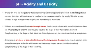 • H+ and OH- Ions are charged and therefore interfere with Hydrogen and Ionic bonds that hold together an
enzyme, since they will be attracted or repelled by the charges created by the bonds. This interference
causes a change in shape of the enzyme, and importantly, its Active Site
• Different enzymes have different Optimum pH values. This is the pH value at which the bonds within them
are influenced by H+ and OH- Ions in such a way that the shape of their Active Site is the most
Complementary to the shape of their Substrate. At the Optimum pH, the rate of reaction is at an optimum.
• Any change in pH above or below the Optimum will quickly cause a decrease in the rate of reaction, since
more of the enzyme molecules will have Active Sites whose shapes are not (or at least are less)
Complementary to the shape of their Substrate.
pH - Acidity and Basicity
 