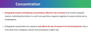 • Changing the Enzyme and Substrate concentrations affect the rate of reaction of an enzyme-catalysed
reaction. Controlling these factors in a cell is one way that an organism regulates its enzyme activity and so
its Metabolism.
• Changing the concentration of a substance only affects the rate of reaction if it is the limiting factor: that is,
it the factor that is stopping a reaction from preceding at a higher rate.
Concentration
 