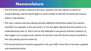 Nomenclature
• The first three numbers represent the class, subclass and sub-subclass to which an
enzyme belongs, and the fourth digit is a serial number to identify the particular enzyme
within a sub-subclass.
• The class, subclass and sub-subclass provide additional information about the reaction
classified. For example, in the case of EC 1.2.3.4, the digits indicate that the enzyme is an
oxidoreductase (class 1), that it acts on the aldehyde or oxo group of donors (subclass 2),
that oxygen is an acceptor (sub-subclass 3) and that it was the fourth enzyme classified in
this sub-subclass (serial number 4).
• The last printed list of enzymes appeared in the year 1992. Since then it has been updated
and maintained online.
 