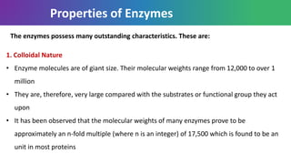 Properties of Enzymes
1. Colloidal Nature
• Enzyme molecules are of giant size. Their molecular weights range from 12,000 to over 1
million
• They are, therefore, very large compared with the substrates or functional group they act
upon
• It has been observed that the molecular weights of many enzymes prove to be
approximately an n-fold multiple (where n is an integer) of 17,500 which is found to be an
unit in most proteins
The enzymes possess many outstanding characteristics. These are:
 