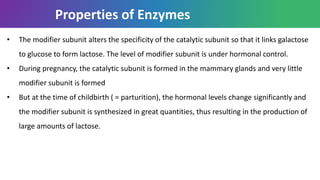 Properties of Enzymes
• The modifier subunit alters the specificity of the catalytic subunit so that it links galactose
to glucose to form lactose. The level of modifier subunit is under hormonal control.
• During pregnancy, the catalytic subunit is formed in the mammary glands and very little
modifier subunit is formed
• But at the time of childbirth ( = parturition), the hormonal levels change significantly and
the modifier subunit is synthesized in great quantities, thus resulting in the production of
large amounts of lactose.
 