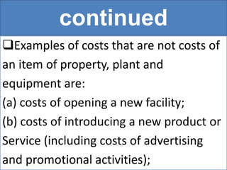 continued
Examples of costs that are not costs of
an item of property, plant and
equipment are:
(a) costs of opening a new facility;
(b) costs of introducing a new product or
Service (including costs of advertising
and promotional activities);
 