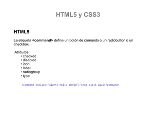 HTML5 y CSS3
HTML5
La etiqueta <command> define un botón de comando o un radiobutton o un
checkbox.
Atributos:
• checked
• disabled
• icon
• label
• radiogroup
• type
<command  World')">Haz click aquí</command>

 