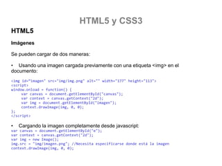 HTML5 y CSS3
HTML5
Imágenes
Se pueden cargar de dos maneras:

• Usando una imagen cargada previamente con una etiqueta <img> en el
documento:
<img id=“imagen" src="img/img.png" alt="" width="177" height="113">
<script>
window. {
var canvas = document.getElementById("canvas");
var context = canvas.getContext("2d");
var img = document.getElementById("imagen");
context.drawImage(img, 0, 0);
};
</script>

•

Cargando la imagen completamente desde javascript:

var canvas = document.getElementById("e");
var context = canvas.getContext("2d");
var img = new Image();
img.src = "img/imagen.png"; //Necesita especificarse donde está la imagen
context.drawImage(img, 0, 0);

 