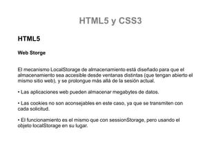 HTML5 y CSS3
HTML5
Web Storge
El mecanismo LocalStorage de almacenamiento está diseñado para que el
almacenamiento sea accesible desde ventanas distintas (que tengan abierto el
mismo sitio web), y se prolongue más allá de la sesión actual.

• Las aplicaciones web pueden almacenar megabytes de datos.
• Las cookies no son aconsejables en este caso, ya que se transmiten con
cada solicitud.
• El funcionamiento es el mismo que con sessionStorage, pero usando el
objeto localStorage en su lugar.

 