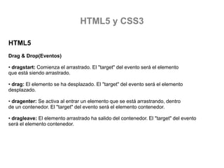 HTML5 y CSS3
HTML5
Drag & Drop(Eventos)
• dragstart: Comienza el arrastrado. El "target" del evento será el elemento
que está siendo arrastrado.
• drag: El elemento se ha desplazado. El "target" del evento será el elemento
desplazado.
• dragenter: Se activa al entrar un elemento que se está arrastrando, dentro
de un contenedor. El "target" del evento será el elemento contenedor.
• dragleave: El elemento arrastrado ha salido del contenedor. El "target" del evento
será el elemento contenedor.

 