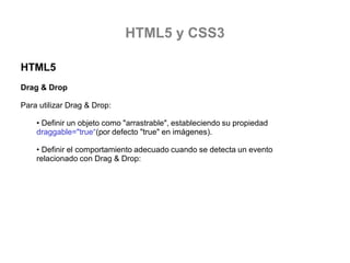 HTML5 y CSS3
HTML5
Drag & Drop
Para utilizar Drag & Drop:

• Definir un objeto como "arrastrable", estableciendo su propiedad
draggable="true“(por defecto "true" en imágenes).
• Definir el comportamiento adecuado cuando se detecta un evento
relacionado con Drag & Drop:

 