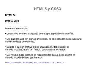 HTML5 y CSS3
HTML5
Drag & Drop
Arrastrando archivos

• Un archivo local es arrastrado con el tipo application/x-moz-file.
• Las páginas web sin ciertos privilegios, no son capaces de recuperar o
modificar datos de este tipo.
• Debido a que un archivo no es una cadena, debe utilizar el
método mozSetDataAt (en firefox) para asignar los datos.
• Del mismo modo,cuando se recuperan los datos, debe utilizar el
método mozGetDataAt (en firefox).
event.dataTransfer.mozSetData("application/x-moz-file", file, 0);

 