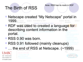 Netscape created “My Netscape” portal in 1999.  RDF was used to created a language for describing content information in the portal.  RSS 0.90 was born. RSS 0.91 followed (mainly cleanups) … the end of RSS at Netscape. (~1999) The Birth of RSS Note: RSS has its roots in RDF 