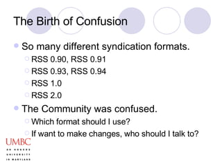 The Birth of Confusion So many different syndication formats. RSS 0.90, RSS 0.91 RSS 0.93, RSS 0.94 RSS 1.0 RSS 2.0 The Community was confused. Which format should I use? If want to make changes, who should I talk to? 