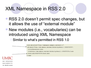 XML Namespace in RSS 2.0 RSS 2.0 doesn’t permit spec changes, but it allows the use of “external module” New modules (i.e., vocabularies) can be introduced using XML Namespace Similar to what’s permitted in RSS 1.0 