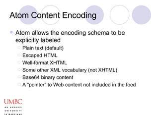 Atom Content Encoding Atom allows the encoding schema to be explicitly labeled Plain text (default) Escaped HTML Well-format XHTML Some other XML vocabulary (not XHTML) Base64 binary content A “pointer” to Web content not included in the feed 