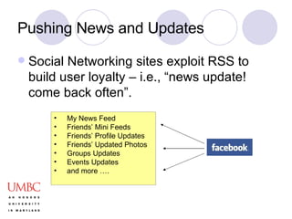 Pushing News and Updates Social Networking sites exploit RSS to build user loyalty – i.e., “news update! come back often”. My News Feed  Friends’ Mini Feeds  Friends’ Profile Updates  Friends’ Updated Photos  Groups Updates  Events Updates  and more …. 