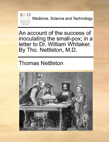 An Account of the Success of Inoculating the Small-Pox; In a Letter to Dr. William Whitaker. by Tho. Nettleton, M.D.