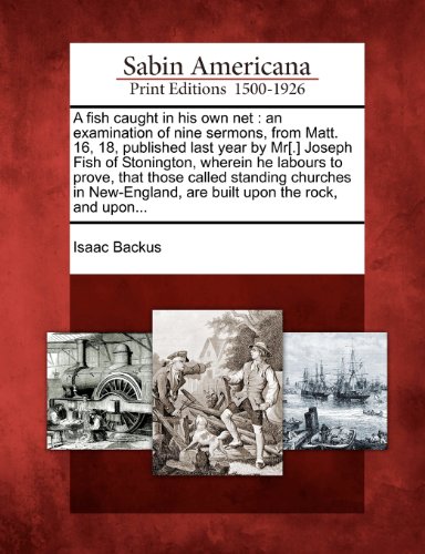 A Fish Caught in His Own Net: An Examination of Nine Sermons, from Matt. 16, 18, Published Last Year by MR[.] Joseph Fish of Stonington, Wherein He ... Are Built Upon the Rock, and Upon...