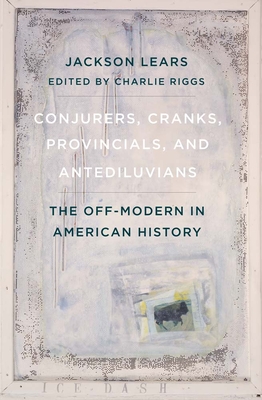 Conjurers, Cranks, Provincials, and Antediluvians: The Off-Modern in American History