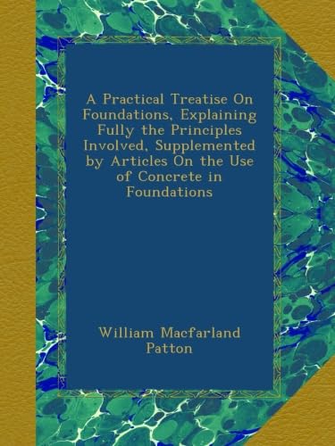 A Practical Treatise On Foundations, Explaining Fully the Principles Involved, Supplemented by Articles On the Use of Concrete in Foundations