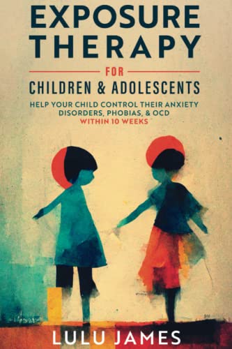 Exposure Therapy for Children and Adolescents: Help Your Child Take Control of their Anxiety Disorders, Phobias, and OCD within 10 Weeks.