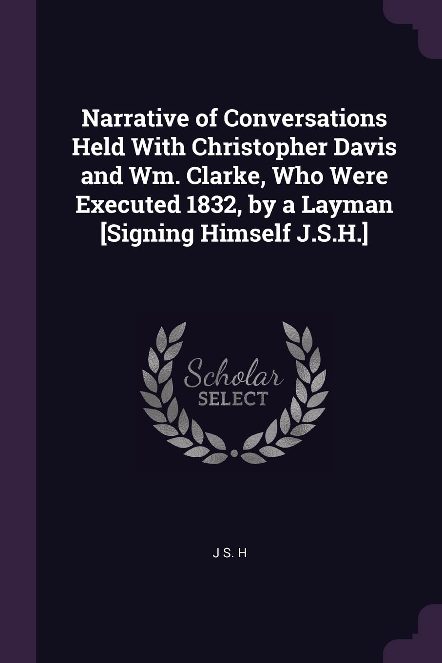 Narrative of Conversations Held With Christopher Davis and Wm. Clarke, Who Were Executed 1832, by a Layman [Signing Himself J.S.H.]