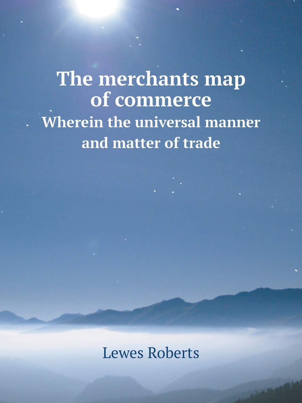 The merchants map of commerce Wherein the universal manner and matter of trade