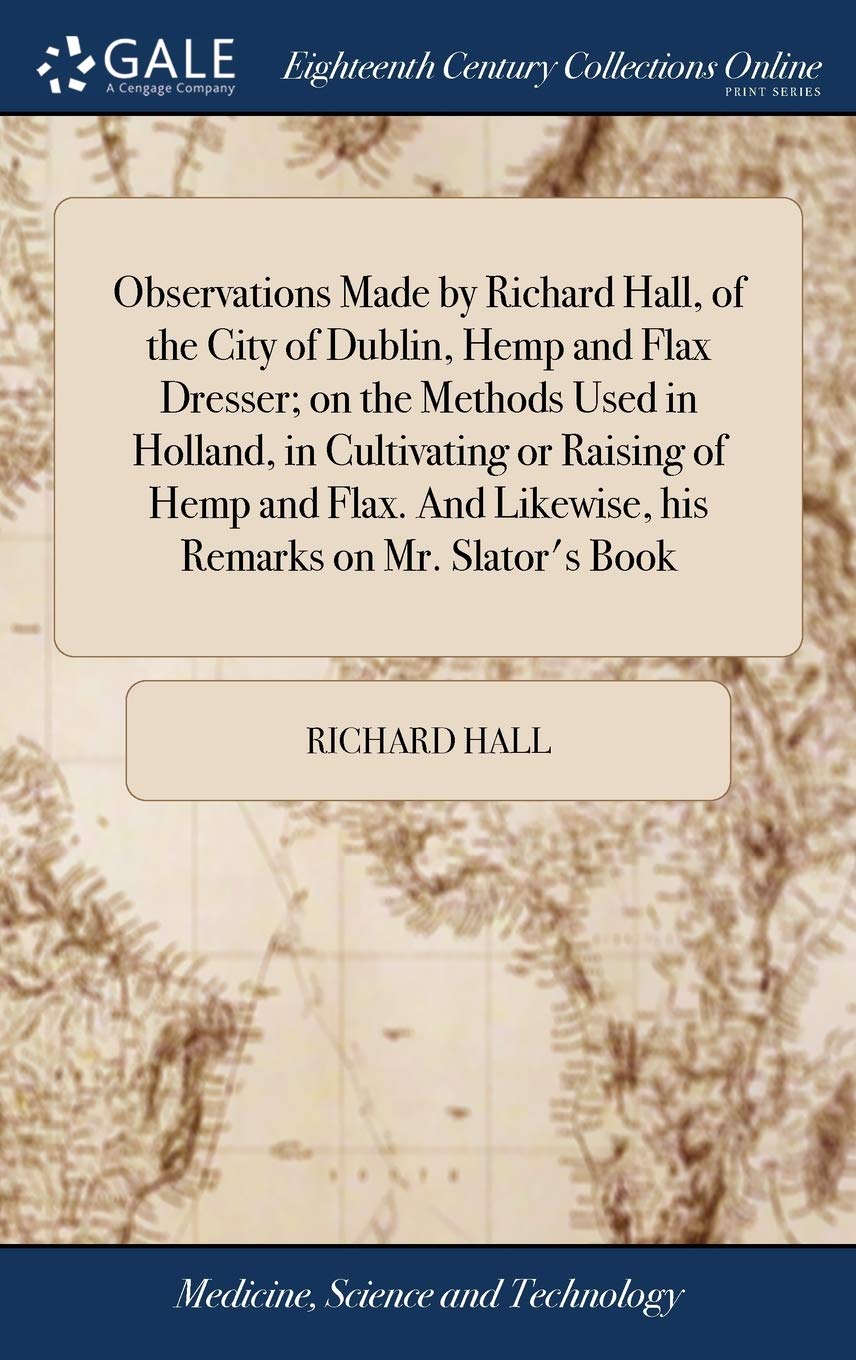 Observations Made by Richard Hall, of the City of Dublin, Hemp and Flax Dresser; On the Methods Used in Holland, in Cultivating or Raising of Hemp and ... Likewise, His Remarks on Mr. Slator's Book