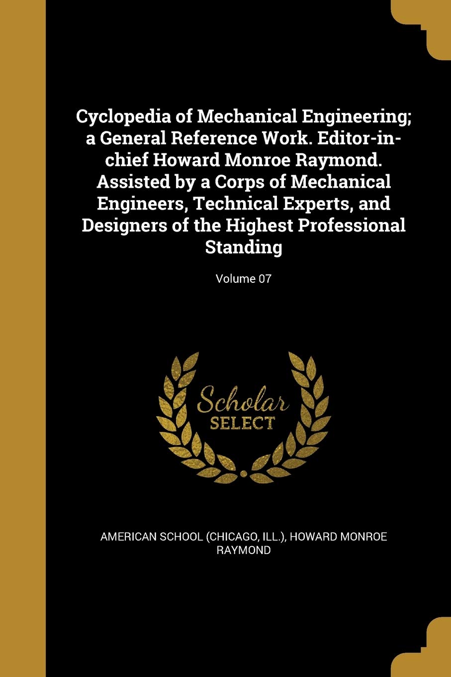 Cyclopedia of Mechanical Engineering; A General Reference Work. Editor-In-Chief Howard Monroe Raymond. Assisted by a Corps of Mechanical Engineers, ... the Highest Professional Standing; Volume 07