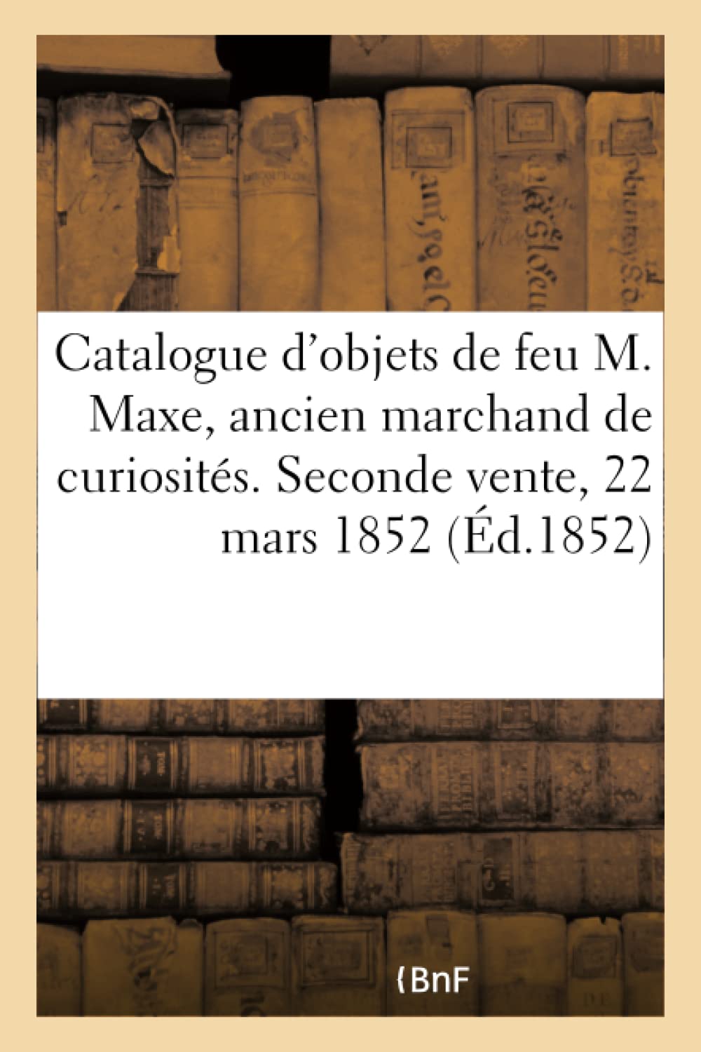 Catalogue d'Objets d'Art Et de Curiosit de Feu M. Maxe, Ancien Marchand de Curiosits: Seconde Vente, 22 Mars 1852