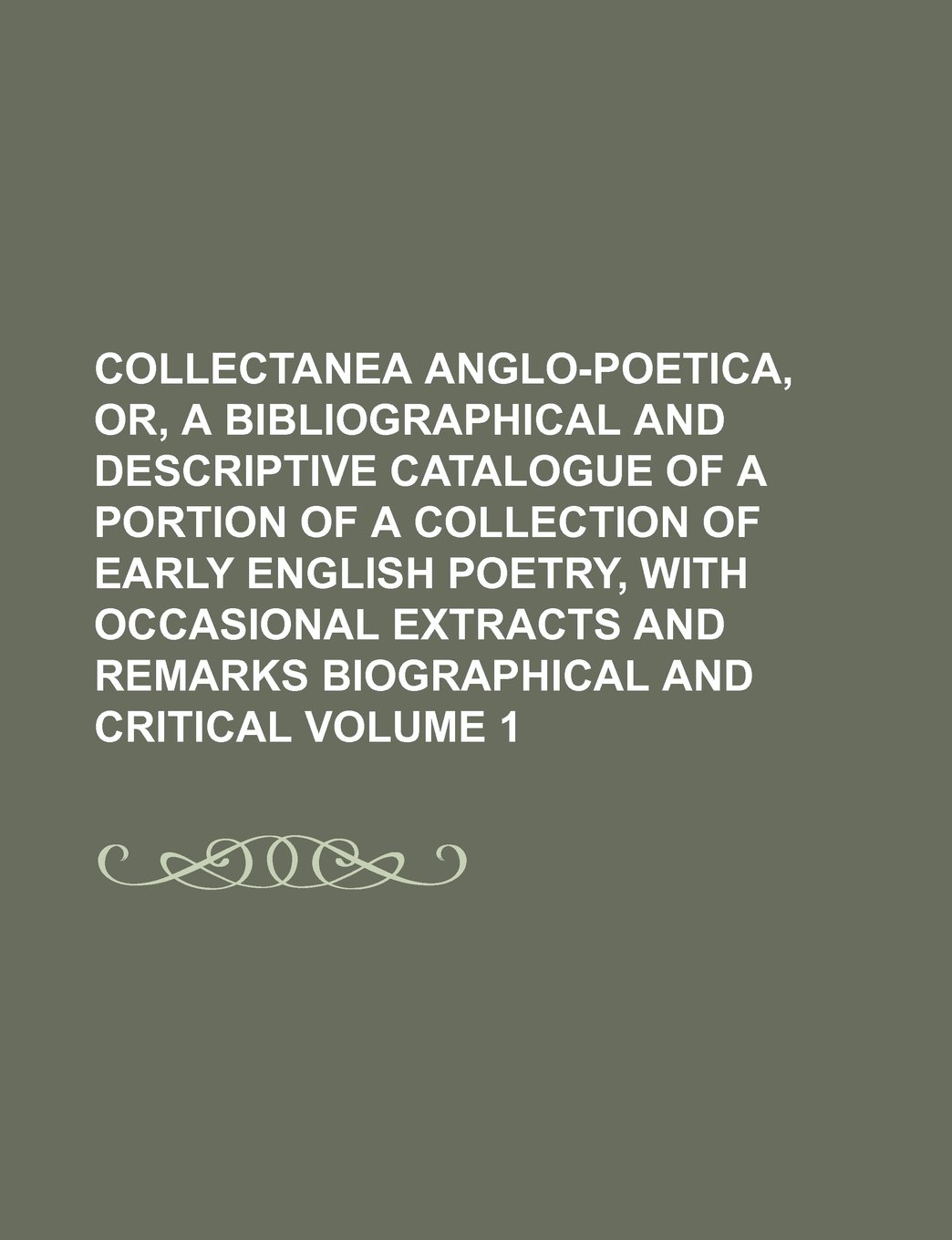 Collectanea Anglo-Poetica, Or, a Bibliographical and Descriptive Catalogue of a Portion of a Collection of Early English Poetry, with Occasional Extracts and Remarks Biographical and Critical Volume 1